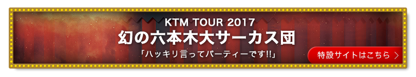 KTM TOUR 2017 幻の六本木大サーカス団「ハッキリ言ってパーティーです!!」特設サイトはこちら