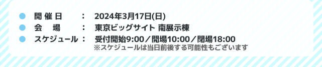 開催日：2024年3月17日（日）会場：東京ビッグサイト 南展示棟　スケジュール：受付開始9:00／開場10:00／閉場18:00 ※スケジュールは当日前後する可能性もございます
