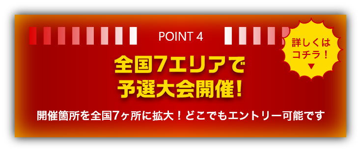 POINT4 全国7エリアで予選大会開催!　開催箇所を全国7ヶ所に拡大！どこでもエントリー可能です　詳しくはコチラ！