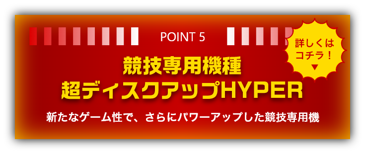 POINT5 競技専用機種 超ディスクアップHYPER　新たなゲーム性で、さらにパワーアップした競技専用機　詳しくはコチラ！