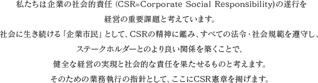 私たちは企業の社会的責任(CSR=Corporate Social Responsibility)の遂行を経営の重要課題と考えています。 社会に生き続ける「企業市民」として、CSRの精神に鑑み、すべての法令・社会規範を遵守し、ステークホルダーとのより良い関係を築くことで、健全な経営の実現と社会的な責任を果たせるものと考えます。そのための業務執行の指針として、ここにCSR憲章を掲げます。
