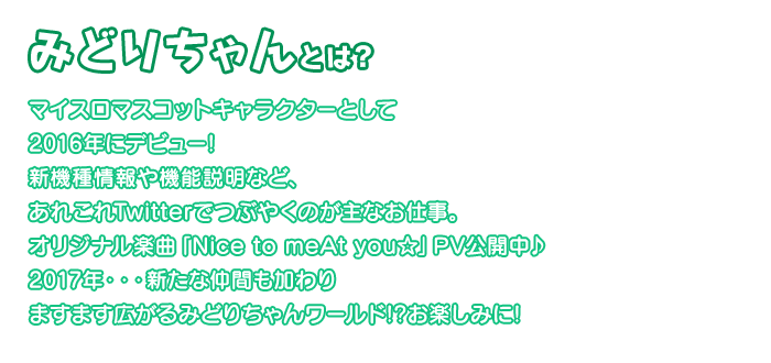 みどりちゃんとは？マイスロマスコットキャラクターとして2016年にデビュー！新機種情報や機能説明など、あれこれTwitterでつぶやくのが主なお仕事。オリジナル楽曲「Nice to meAt you☆」PV公開中♪2017年・・・新たな仲間も加わりますます広がるみどりちゃんワールド！？お楽しみに！