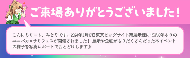 ご来場ありがとうございました！　こんにちミート、みどりです。2024年3月17日東京ビッグサイト南展示棟にて約6年ぶりのユニバカ×サミフェスが開催されました！展示や企画がもりだくさんだった本イベントの様子を写真レポートでおとどけします♪