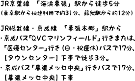 JR京葉線「海浜幕張」駅から徒歩5分（東京駅から快速利用で約31分、蘇我駅から約12分）/ JR総武線または京成線「幕張本郷」駅から ・京成バス「QVCマリンフィールド」行き、または「医療センター」行き（日・祝運休）バスで17分、【タウンセンター】下車で徒歩3分。　・京成バス「幕張メッセ中央」行きバスで17分、「幕張メッセ中央」下車