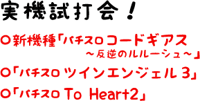 【実機試打会！】 ・新機種「パチスロ コードギアス?反逆のルルーシュ?」　・「パチスロ ツインエンジェル3」　・「パチスロ To Heart 2」設置