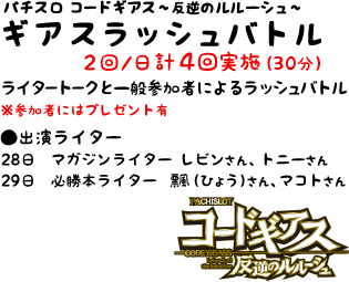 【パチスロ コードギアス?反逆のルルーシュ? ギアスラッシュバトル】 2回/日 計4回実施（30分）　ライタートークと一般参加者によるラッシュバトル　※参加者にはプレゼント有　<出演ライター> 28日：マガジンライター レビンさん、トニーさん　29日：必勝本ライター 飄（ひょう）さん、マコトさん