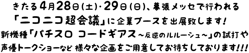 きたる4月28日（土）・29日（日）、幕張メッセで行われる「ニコニコ超会議」に企業ブースを出展致します！新機種「パチスロ コードギアス?反逆のルルーシュ?」の試打や声優トークショーなど様々な企画をご用意してお待ちしております！！！