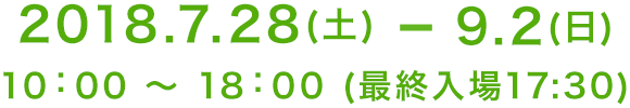 2018.7.28(土)-9.2(日) 10：00 〜 18：00 (最終入場17：30)