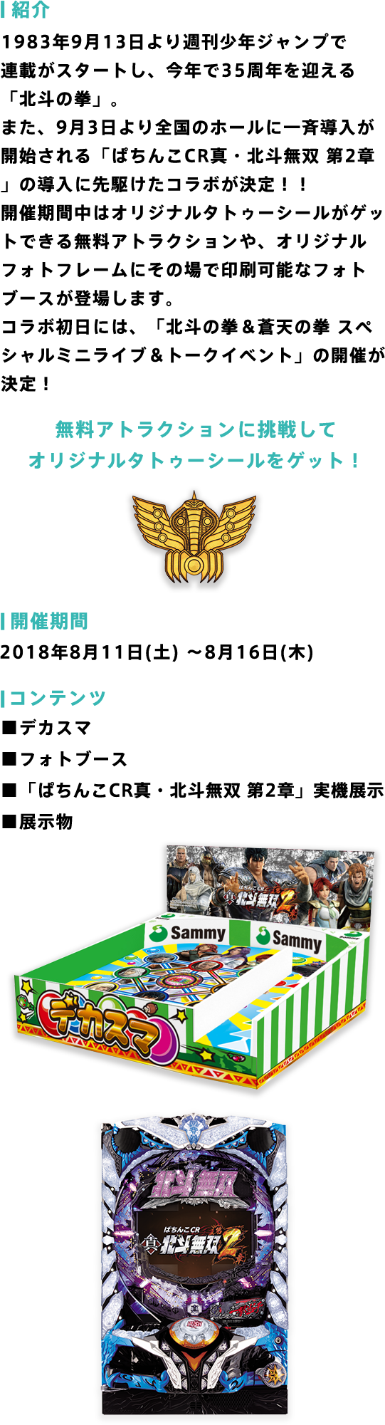 1983年9月13日より週刊少年ジャンプで連載がスタートし、今年で35周年を迎える「北斗の拳」。また、9月3日より全国のホールに一斉導入が開始される「ぱちんこCR真・北斗無双 第2章」の導入に先駆けたコラボが決定！！開催期間中はオリジナルタトゥーシールがゲットできる無料アトラクションや、オリジナルフォトフレームにその場で印刷可能なフォトブースが登場します。コラボ初日には、「北斗の拳＆蒼天の拳 スペシャルミニライブ＆トークイベント」の開催が決定！