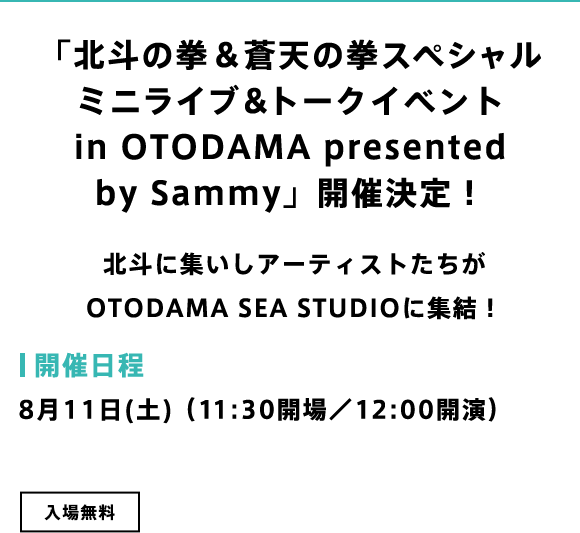 「北斗の拳＆蒼天の拳スペシャルミニライブ＆トークイベント in OTODAMA Presented by Sammy」開催決定！北斗に集いしアーティストたちがOTODAMA SEA STUDIOに集結！ 開催日程：8月11日(土)（11:30開場／12:00開演）