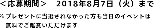 ＜応募期間＞　2018年8月7日（火）まで  ※プレゼントに当選されなかった方も当日のイベントは無料でご鑑賞いただけます