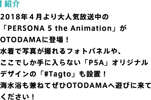 紹介 2018年４月より大人気放送中の「PERSONA 5 the Animation」がOTODAMAに登場！水着で写真が撮れるフォトパネルや、ここでしか手に入らない「P5A」オリジナルデザインの「Tagto」も設置！海水浴も兼ねてぜひOTODAMAへ遊びに来てください！