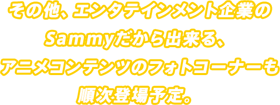 その他、エンタテインメント企業のSammyだから出来る、アニメコンテンツのフォトコーナーも順次登場予定。