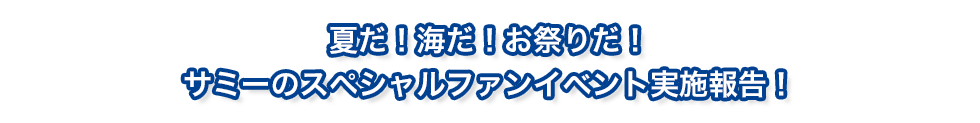 夏だ！海だ！お祭りだ！サミーのスペシャルファンイベント実施報告！