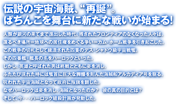 伝説の宇宙海賊、“再誕” 。ぱちんこを舞台に新たな戦いが始まる!人類が銀河の果てまで進出した時代、残されたフロンティアのなくなった人々は、還るべき場所＝地球への居住権をめぐる争い＝カム・ホーム戦争を引き起こした。この戦争の切札として建造された四隻のデス・シャドウ級宇宙戦艦。その四番艦・艦長の名をハーロックといった。しかし、英雄と呼ばれた男は終戦とともに姿を消し、ふたたび現れた時には艦首に巨大な髑髏を刻んだ海賊船アルカディア号を駆る、呪われた宇宙海賊となって政府に叛旗を翻した。なぜハーロックは姿を消し、海賊となったのか？  彼の真の目的とは？そして、今・・・ハーロック暗殺計画が発動した。