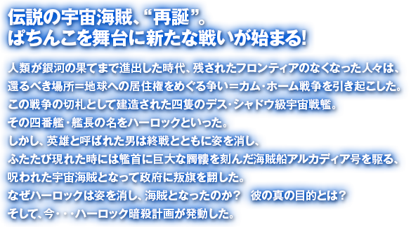 伝説の宇宙海賊、“再誕” 。ぱちんこを舞台に新たな戦いが始まる!人類が銀河の果てまで進出した時代、残されたフロンティアのなくなった人々は、還るべき場所＝地球への居住権をめぐる争い＝カム・ホーム戦争を引き起こした。この戦争の切札として建造された四隻のデス・シャドウ級宇宙戦艦。その四番艦・艦長の名をハーロックといった。しかし、英雄と呼ばれた男は終戦とともに姿を消し、ふたたび現れた時には艦首に巨大な髑髏を刻んだ海賊船アルカディア号を駆る、呪われた宇宙海賊となって政府に叛旗を翻した。なぜハーロックは姿を消し、海賊となったのか？  彼の真の目的とは？そして、今・・・ハーロック暗殺計画が発動した。