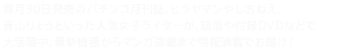 毎月30日発売のパチンコ月刊誌。ヒラヤマンやしおねえ、青山りょうといった人気女子ライターが、誌面や付録DVDなどで大活躍中。最新機種からマンガ連載まで情報満載でお届け！