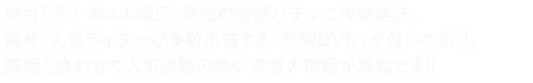 毎月「第2・第4木曜日」発売の老舗パチンコ攻略雑誌。毎号、人気ライターが多数出演する「熱闘DVD」が付いており、誌面と合わせて人気機種の熱い実戦＆情報が満載です!!