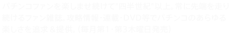 パチンコファンを楽しませ続けて"四半世紀"以上。常に先端を走り続けるファン雑誌。攻略情報・連載・DVD等でパチンコのあらゆる楽しさを追求＆提供。（毎月第1・第3木曜日発売）