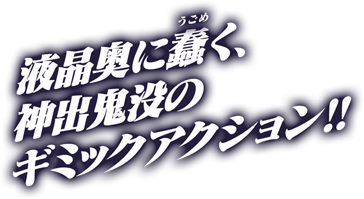 液晶奥に蠢く、神出鬼没のギミックアクション！！