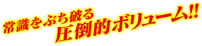 常識をぶち破る圧倒的ボリューム！！