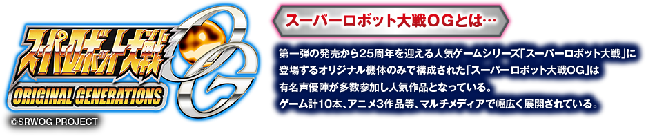 スーパーロボット大戦OGとは・・・　第一弾の発売から25周年を迎える人気ゲームシリーズ「スーパーロボット大戦」に登場するオリジナル機体のみで構成された「スーパーロボット大戦OG」は有名声優陣が多数参加し人気作品となっている。ゲーム計10本、アニメ3作品等、マルチメディアで幅広く展開されている。