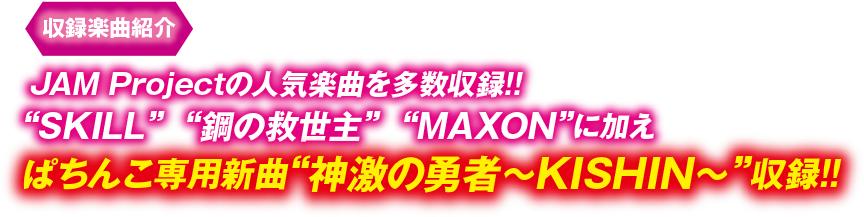 収録楽曲紹介 JAM Projectの人気楽曲を多数収録!! “SKILL” “鋼の救世主” “MAXON”に加え ぱちんこ専用新曲“神激の勇者～KISHIN～”収録