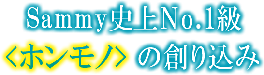 Sammy史上No.1級ホンモノの創り込み