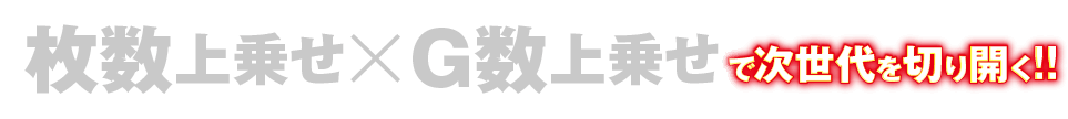 枚数上乗せ×G数上乗せで次世代を切り開く!!