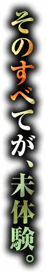 そのすべてが、未体験。