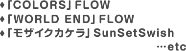 「COLORS」FLOW「WORLD END」FLOW「モザイクカケラ」SunSetSwish…etc