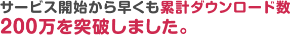 サービス開始から早くも累計ダウンロード数200万を突破しました。