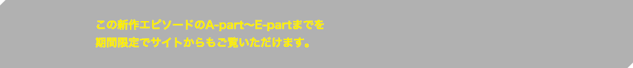 この新作エピソードのA-part～E-partまでを期間限定でサイトからもご覧いただけます。