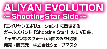 ALIYAN EVOLUTION ～ShootingStar Side～ 「エイリヤンエボリューション」に登場するガールズバンド「Shooting Star」のLIVE 曲、キャラソン等のヴォーカル曲のみを収録！ 発売・販売元：株式会社ウェーブマスター