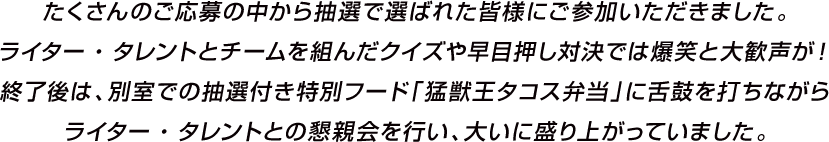 たくさんのご応募の中から抽選で選ばれた皆様にご参加いただきました。ライター・タレントとチームを組んだクイズや早目押し対決では爆笑と大歓声が！終了後は、別室での抽選付き特別フード「猛獣王タコス弁当」に舌鼓を打ちながらライター・タレントとの懇親会を行い、大いに盛り上がっていました。