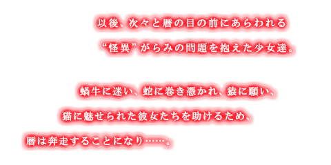 以後、次々と暦の目の前にあらわれる“怪異”がらみの問題を抱えた少女達。蝸牛に迷い、蛇に巻き憑かれ、猿に願い、猫に魅せられた彼女たちを助けるため、暦は奔走することになり……。