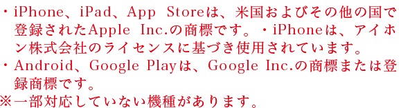 ・iPhone、iPad、App Storeは、米国およびその他の国で登録されたApple Inc.の商標です。・iPhoneは、アイホン株式会社のライセンスに基づき使用されています。・Android、Google Playは、Google Inc.の商標または登録商標です。※一部対応していない機種があります。