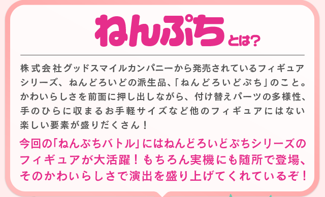 ねんぷちとは？
株式会社グッドスマイルカンパニーから発売されているフィギュアシリーズ、ねんどろいどの派生品、「ねんどろいどぷち」のこと。かわいらしさを前面に押し出しながら、付け替えパーツの多様性、
手のひらに収まるお手軽サイズなど他のフィギュアにはない楽しい要素が盛りだくさん！?
今回の「ねんぷちバトル」にはねんどろいどぷちシリーズのフィギュアが大活躍！もちろん実機にも随所で登場、そのかわいらしさで演出を盛り上げてくれているぞ！