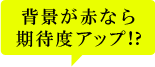 背景が赤なら期待度アップ!?