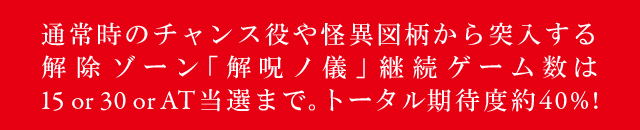 通常時のチャンス役や怪異図柄から突入する解除ゾーン「解呪ノ儀」継続ゲーム数は15or30orAT当選まで。トータル期待度約40%!