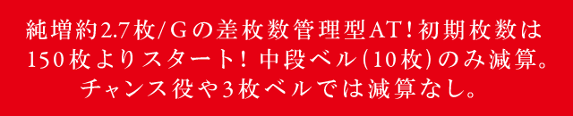 純増約2.7枚/Gの差枚数管理型AT!初期枚数は150枚よりスタート!中段ベル(10枚)のみ減算。チャンス役や3枚ベルでは減算なし。