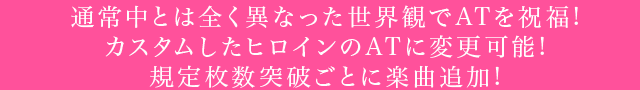 通常中とは全く異なった世界観でATを祝福!カスタムしたヒロインのATに変更可能!規定枚数突破ごとに楽曲追加!