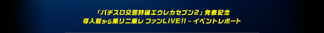「パチスロ交響詩編エウレカセブン2」発表記念 導入前から乗リニ乗レ ファンLIVE!! - イベントレポート