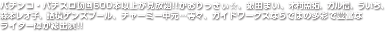 パチンコ・パチスロ動画500本以上が見放題!!かおりっきぃ☆、銀田まい、木村魚拓、ガル憎、ういち、森本レオ子、諸積ゲンズブール、チャーミー中元…等々、ガイドワークスならではの多彩で豊富なライター陣が総出演!!