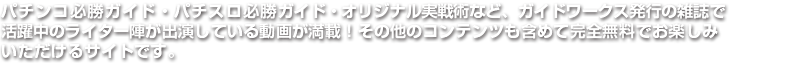 パチンコ必勝ガイド・パチスロ必勝ガイド・オリジナル実戦術など、ガイドワークス発行の雑誌で活躍中のライター陣が出演している動画が満載！その他のコンテンツも含めて完全無料でお楽しみいただけるサイトです。