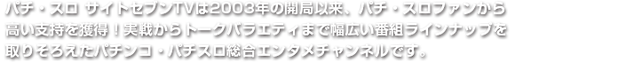 パチ・スロ サイトセブンTVは2003年の開局以来、パチ・スロファンから高い支持を獲得！実戦からトークバラエティまで幅広い番組ラインナップを取りそろえたパチンコ・パチスロ総合エンタメチャンネルです。