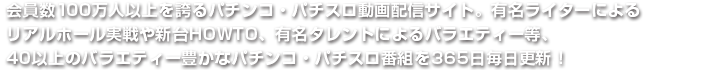 会員数100万人以上を誇るパチンコ・パチスロ動画配信サイト。有名ライターによるリアルホール実戦や新台HOWTO、有名タレントによるバラエティー等、40以上のバラエティー豊かなパチンコ・パチスロ番組を365日毎日更新！