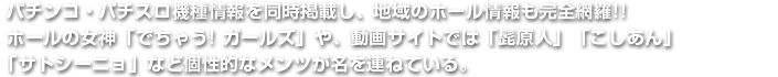 パチンコ・パチスロ機種情報を同時掲載し、地域のホール情報も完全網羅!!ホールの女神「でちゃう! ガールズ」や、動画サイトでは「髭原人」「こしあん」「サトシーニョ」など個性的なメンツが名を連ねている。