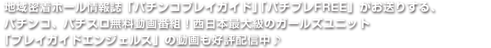 地域密着ホール情報誌「パチンコプレイガイド」「パチプレFREE」がお送りする、パチンコ、パチスロ無料動画番組！西日本最大級のガールズユニット「プレイガイドエンジェルス」の動画も好評配信中♪