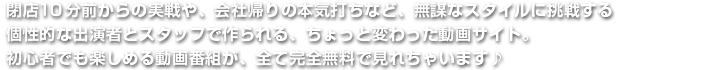 閉店10分前からの実戦や、会社帰りの本気打ちなど、無謀なスタイルに挑戦する個性的な出演者とスタッフで作られる、ちょっと変わった動画サイト。初心者でも楽しめる動画番組が、全て完全無料で見れちゃいます♪